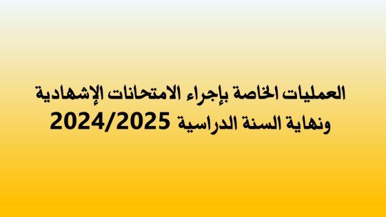 العمليات الخاصة بإجراء الامتحانات الإشهادية ونهاية السنة الدراسية 2024/2025